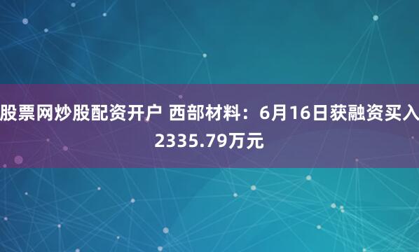 股票网炒股配资开户 西部材料：6月16日获融资买入2335.79万元