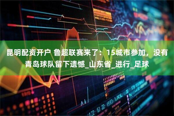 昆明配资开户 鲁超联赛来了：15城市参加，没有青岛球队留下遗憾_山东省_进行_足球