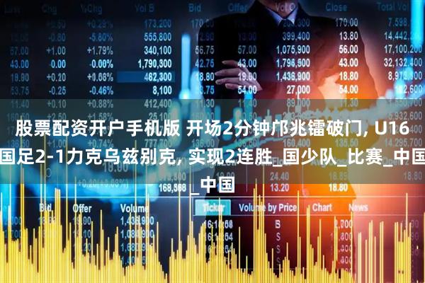 股票配资开户手机版 开场2分钟邝兆镭破门, U16国足2-1力克乌兹别克, 实现2连胜_国少队_比赛_中国