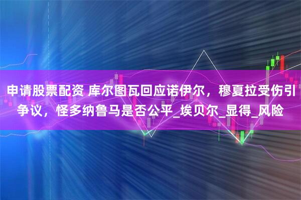 申请股票配资 库尔图瓦回应诺伊尔，穆夏拉受伤引争议，怪多纳鲁马是否公平_埃贝尔_显得_风险