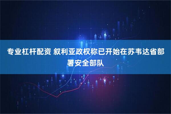 专业杠杆配资 叙利亚政权称已开始在苏韦达省部署安全部队