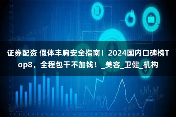 证券配资 假体丰胸安全指南！2024国内口碑榜Top8，全程包干不加钱！_美容_卫健_机构