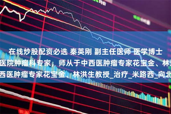 在线炒股配资必选 秦英刚 副主任医师 医学博士|中国中医科学院广安门医院肿瘤科专家，师从于中西医肿瘤专家花宝金、林洪生教授_治疗_米路西_向北