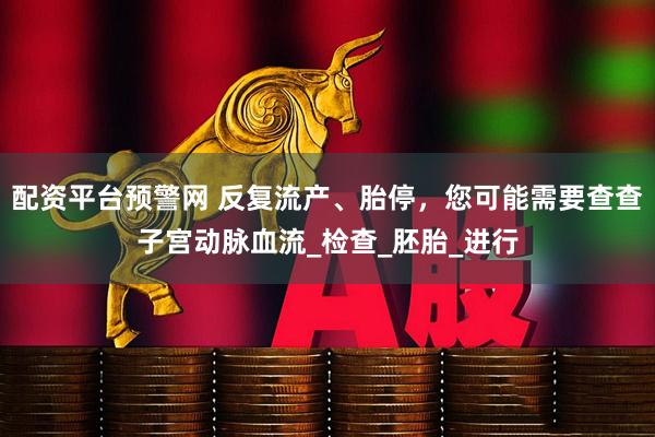 配资平台预警网 反复流产、胎停，您可能需要查查子宫动脉血流_检查_胚胎_进行