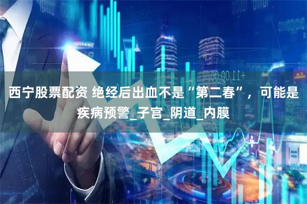 西宁股票配资 绝经后出血不是“第二春”，可能是疾病预警_子宫_阴道_内膜