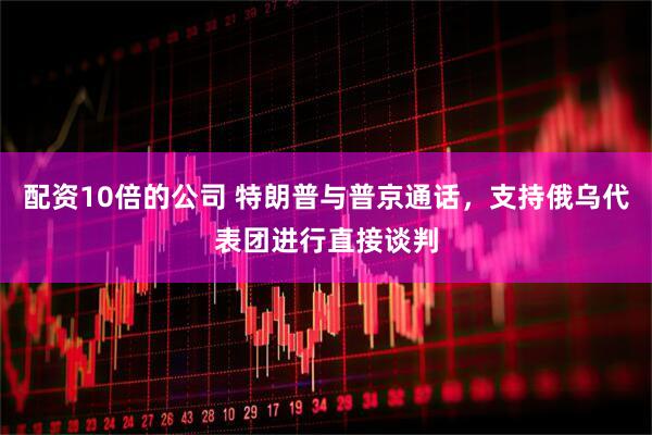 配资10倍的公司 特朗普与普京通话，支持俄乌代表团进行直接谈判
