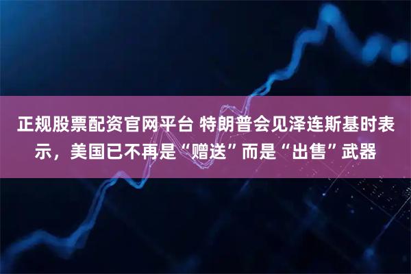 正规股票配资官网平台 特朗普会见泽连斯基时表示，美国已不再是“赠送”而是“出售”武器