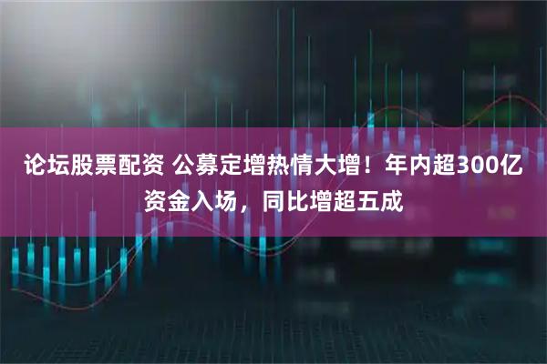 论坛股票配资 公募定增热情大增！年内超300亿资金入场，同比增超五成